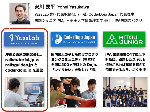 ҆઒ ཁฏ Yohei Yasukawa
YassLab (ג) ୅දऔక໾, (Ұࣾ) CoderDojo Japan ୅දཧࣄ,
ະ౿δϡχΞ PM, ૣҴాେֶ৘ใཧ޻ֶ म࢜, IPAະ౿εύΫϦ
ԭೄ౦ژͷ։ൃձࣾɻ
SBJMTUVUPSJBMKQͱ
SBJMTHVJEFTKQͱ
DPEFSEPKPKQΛӡӦ
ࠃ಺࠷େͷࢠͲ΋޲͚ϓϩάϥ
ϛϯάίϛϡχςΟ ඇӦར
ɻ
શࠃʹϲॴҎ্ͷ%PKPɺ
ʮͭ͘Γ͍ͨʯΛָ͠Ήʮ৔ʯ
*1"ະ౿ࣄۀͷࡀҎԼ
ର৅൛ɻ୎ӽͨ͠εΩϧͱ
৘೤͕͋Ε͹೥ྸΛ௒͑ͯ
ඈ༂Ͱ͖ΔΑ͏ɺ޿͘ࢧԉ
