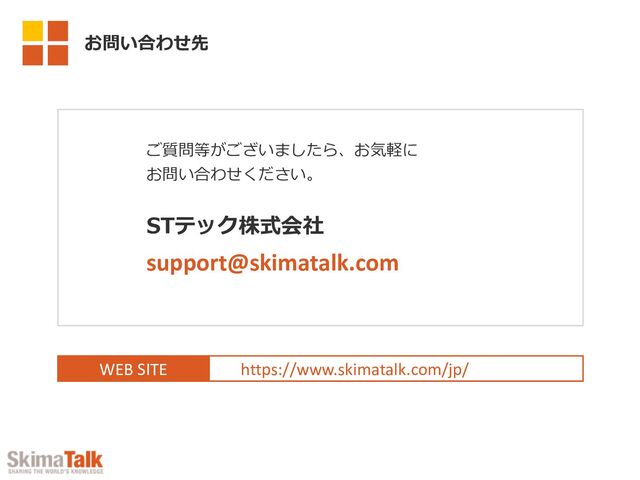 WEB SITE https://www.skimatalk.com/jp/
ご質問等がございましたら、お気軽に
お問い合わせください。
STテック株式会社
support@skimatalk.com
お問い合わせ先
