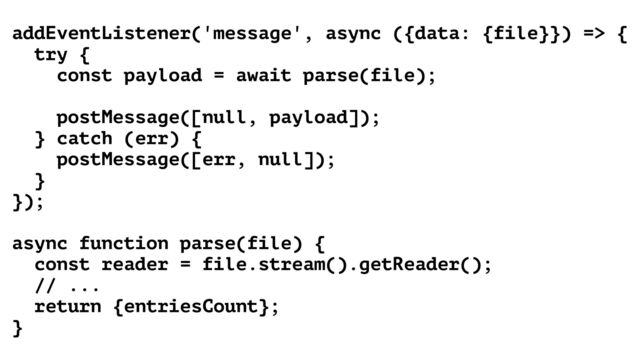 addEventListener('message', async ({data: {file}}) => {


try {


const payload = await parse(file);


postMessage([null, payload]);


} catch (err) {


postMessage([err, null]);


}


});


async function parse(file) {


const reader = file.stream().getReader();


// ...


return {entriesCount};


}

