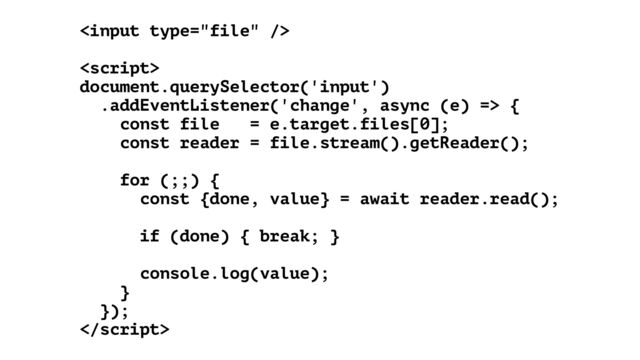 





document.querySelector('input')


.addEventListener('change', async (e) => {


const file = e.target.files[0];


const reader = file.stream().getReader();


for (;;) {


const {done, value} = await reader.read();




if (done) { break; }


console.log(value);


}


});



