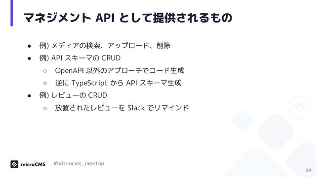 マネジメント API として提供されるもの
● 例) メディアの検索、アップロード、削除
● 例) API スキーマの CRUD
○ OpenAPI 以外のアプローチでコード生成
○ 逆に TypeScript から API スキーマ生成
● 例) レビューの CRUD
○ 放置されたレビューを Slack でリマインド
34
#microcms_meetup
