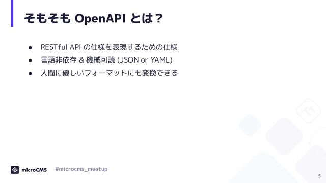 そもそも OpenAPI とは？
● RESTful API の仕様を表現するための仕様
● 言語非依存 & 機械可読 (JSON or YAML)
● 人間に優しいフォーマットにも変換できる
5
#microcms_meetup
