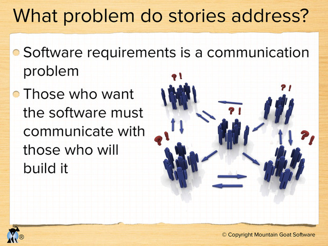 © Copyright Mountain Goat Software
®
What problem do stories address?
Software requirements is a communication
problem
Those who want  
the software must 
communicate with 
those who will 
build it
