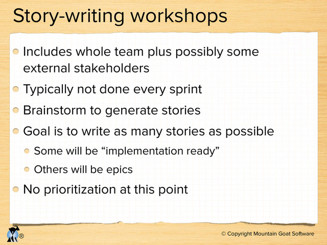 © Copyright Mountain Goat Software
®
Story-writing workshops
Includes whole team plus possibly some
external stakeholders
Typically not done every sprint
Brainstorm to generate stories
Goal is to write as many stories as possible
Some will be “implementation ready”
Others will be epics
No prioritization at this point

