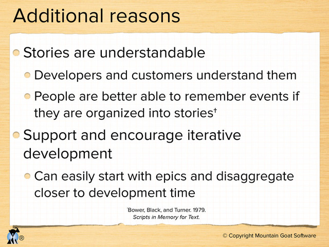 © Copyright Mountain Goat Software
®
Additional reasons
Stories are understandable
Developers and customers understand them
People are better able to remember events if
they are organized into stories†
Support and encourage iterative
development
Can easily start with epics and disaggregate
closer to development time
†Bower, Black, and Turner. 1979.
Scripts in Memory for Text.
