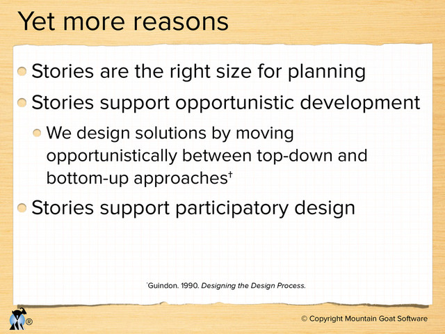 © Copyright Mountain Goat Software
®
Yet more reasons
Stories are the right size for planning
Stories support opportunistic development
We design solutions by moving
opportunistically between top-down and
bottom-up approaches†
Stories support participatory design
†Guindon. 1990. Designing the Design Process.
