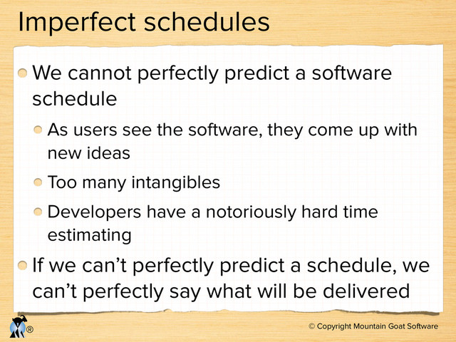© Copyright Mountain Goat Software
®
Imperfect schedules
We cannot perfectly predict a software
schedule
As users see the software, they come up with
new ideas
Too many intangibles
Developers have a notoriously hard time
estimating
If we can’t perfectly predict a schedule, we
can’t perfectly say what will be delivered
