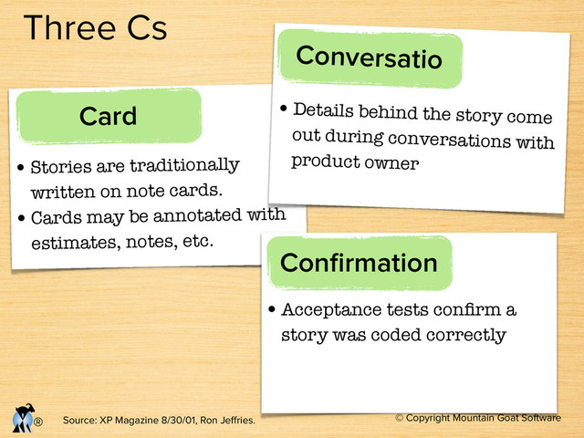© Copyright Mountain Goat Software
®
Three Cs
•Stories are traditionally
written on note cards.
•Cards may be annotated with
estimates, notes, etc.
Card •Details behind the story come
out during conversations with
product owner
Conversatio
•Acceptance tests conﬁrm a
story was coded correctly
Conﬁrmation
Source: XP Magazine 8/30/01, Ron Jeﬀries.
