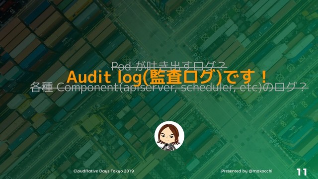 CloudNative Days Tokyo 2019 Presented by @makocchi 11
Pod が吐き出すログ？
各種 Component(apiserver, scheduler, etc)のログ？
Audit log(監査ログ)です！
