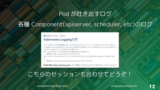 CloudNative Days Tokyo 2019 Presented by @makocchi 12
Pod が吐き出すログ
各種 Component(apiserver, scheduler, etc)のログ
こちらのセッションも合わせてどうぞ！
