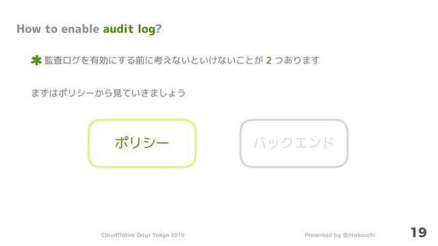 Presented by @makocchi
CloudNative Days Tokyo 2019
19
How to enable audit log?
監査ログを有効にする前に考えないといけないことが 2 つあります
まずはポリシーから見ていきましょう
ポリシー バックエンド
