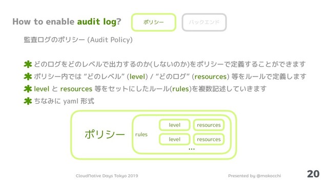 Presented by @makocchi
CloudNative Days Tokyo 2019
20
How to enable audit log?
監査ログのポリシー (Audit Policy)
どのログをどのレベルで出力するのか(しないのか)をポリシーで定義することができます
ポリシー内では “どのレベル” (level) / “どのログ” (resources) 等をルールで定義します
level と resources 等をセットにしたルール(rules)を複数記述していきます
ちなみに yaml 形式
ポリシー バックエンド
ポリシー rules
level resources
level resources
…

