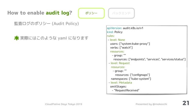Presented by @makocchi
CloudNative Days Tokyo 2019
21
How to enable audit log?
監査ログのポリシー (Audit Policy)
実際にはこのような yaml になります
ポリシー バックエンド
apiVersion: audit.k8s.io/v1
kind: Policy
rules:
- level: None
users: ["system:kube-proxy"]
verbs: ["watch"]
resources:
- group: ""
resources: ["endpoints", "services", "services/status"]
- level: Request
resources:
- group: ""
resources: ["conﬁgmaps"]
namespaces: ["kube-system"]
- level: Metadata
omitStages:
- “RequestReceived"
