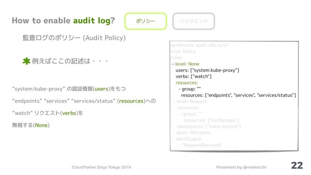 Presented by @makocchi
CloudNative Days Tokyo 2019
22
How to enable audit log?
監査ログのポリシー (Audit Policy)
例えばここの記述は・・・
ポリシー バックエンド
apiVersion: audit.k8s.io/v1
kind: Policy
rules:
- level: None
users: ["system:kube-proxy"]
verbs: ["watch"]
resources:
- group: ""
resources: ["endpoints", "services", "services/status"]
- level: Request
resources:
- group: ""
resources: ["conﬁgmaps"]
namespaces: ["kube-system"]
- level: Metadata
omitStages:
- “RequestReceived"
“system:kube-proxy” の認証情報(users)をもつ
“endpoints” “services” “services/status” (resources)への
“watch” リクエスト(verbs)を
無視する(None)
