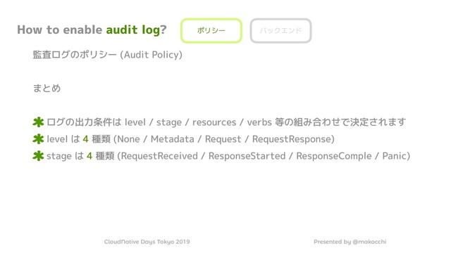 Presented by @makocchi
CloudNative Days Tokyo 2019
How to enable audit log?
監査ログのポリシー (Audit Policy)
まとめ
ログの出力条件は level / stage / resources / verbs 等の組み合わせで決定されます
level は 4 種類 (None / Metadata / Request / RequestResponse)
stage は 4 種類 (RequestReceived / ResponseStarted / ResponseComple / Panic)
ポリシー バックエンド
