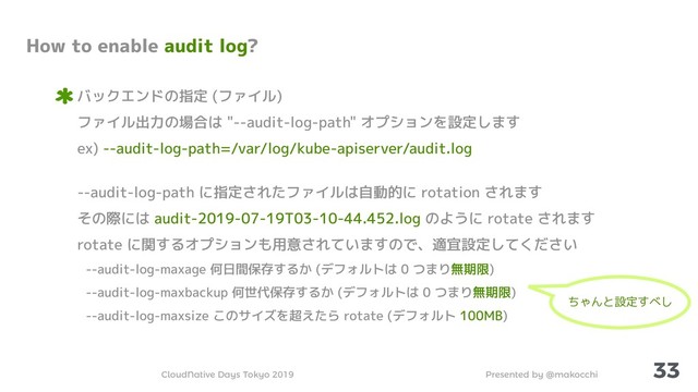 Presented by @makocchi
CloudNative Days Tokyo 2019
33
How to enable audit log?
バックエンドの指定 (ファイル)
ファイル出力の場合は "--audit-log-path" オプションを設定します
ex) --audit-log-path=/var/log/kube-apiserver/audit.log
--audit-log-path に指定されたファイルは自動的に rotation されます
その際には audit-2019-07-19T03-10-44.452.log のように rotate されます
rotate に関するオプションも用意されていますので、適宜設定してください
--audit-log-maxage 何日間保存するか (デフォルトは 0 つまり無期限)
--audit-log-maxbackup 何世代保存するか (デフォルトは 0 つまり無期限)
--audit-log-maxsize このサイズを超えたら rotate (デフォルト 100MB)
ちゃんと設定すべし
