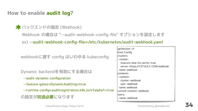 Presented by @makocchi
CloudNative Days Tokyo 2019
34
How to enable audit log?
バックエンドの指定 (Webhook)
Webhook の場合は "--audit-webhook-conﬁg-ﬁle" オプションを設定します
ex) --audit-webhook-conﬁg-ﬁle=/etc/kubernetes/audit-webhook.yaml
webhookに渡す conﬁg はいわゆる kubeconﬁg
Dynamic backendを有効にする場合は
--audit-dynamic-conﬁguration
--feature-gates=DynamicAuditing=true
--runtime-conﬁg=auditregistration.k8s.io/v1alpha1=true
の設定が別途必要になります
apiVersion: v1
kind: Conﬁg
clusters:
- cluster:
insecure-skip-tls-verify: true
server: https://127.0.0.1:1234/webhook
name: webhook
contexts:
- context:
cluster: webhook
user: webhook
name: webhook
current-context: webhook
users:
- name: webhook
