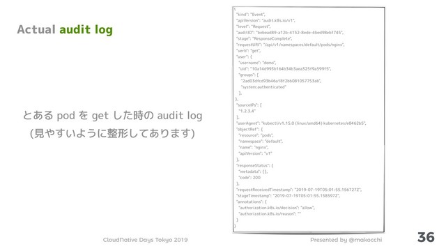 Presented by @makocchi
CloudNative Days Tokyo 2019
36
Actual audit log
{
"kind": "Event",
"apiVersion": "audit.k8s.io/v1",
"level": "Request",
"auditID": "bebead89-a12b-4152-8ede-4bed98ebf745",
"stage": "ResponseComplete",
"requestURI": "/api/v1/namespaces/default/pods/nginx",
"verb": "get",
"user": {
"username": "demo",
"uid": "10a14d993b164b34b3aea325f9a599f5",
"groups": [
"2ad03dfcd93b46a18f2bb081057753ab",
"system:authenticated"
],
},
"sourceIPs": [
"1.2.3.4"
],
"userAgent": "kubectl/v1.15.0 (linux/amd64) kubernetes/e8462b5",
"objectRef": {
"resource": "pods",
"namespace": "default",
"name": "nginx",
"apiVersion": "v1"
},
"responseStatus": {
"metadata": {},
"code": 200
},
"requestReceivedTimestamp": "2019-07-19T05:01:55.156727Z",
"stageTimestamp": "2019-07-19T05:01:55.158597Z",
"annotations": {
"authorization.k8s.io/decision": "allow",
"authorization.k8s.io/reason": ""
}
}
とある pod を get した時の audit log
(見やすいように整形してあります)
