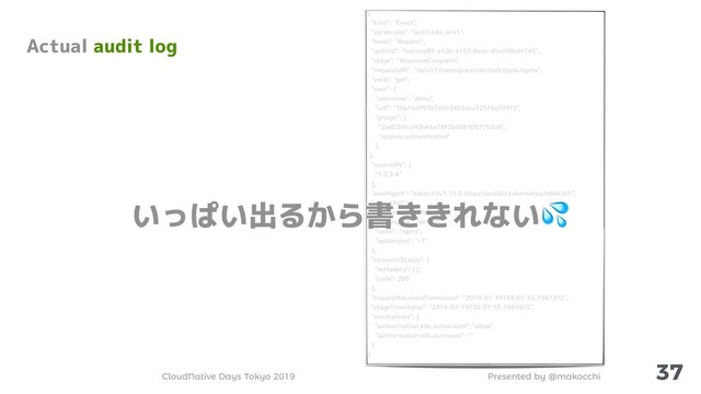 Presented by @makocchi
CloudNative Days Tokyo 2019
{
"kind": "Event",
"apiVersion": "audit.k8s.io/v1",
"level": "Request",
"auditID": "bebead89-a12b-4152-8ede-4bed98ebf745",
"stage": "ResponseComplete",
"requestURI": "/api/v1/namespaces/default/pods/nginx",
"verb": "get",
"user": {
"username": "demo",
"uid": "10a14d993b164b34b3aea325f9a599f5",
"groups": [
"2ad03dfcd93b46a18f2bb081057753ab",
"system:authenticated"
],
},
"sourceIPs": [
"1.2.3.4"
],
"userAgent": "kubectl/v1.15.0 (linux/amd64) kubernetes/e8462b5",
"objectRef": {
"resource": "pods",
"namespace": "default",
"name": "nginx",
"apiVersion": "v1"
},
"responseStatus": {
"metadata": {},
"code": 200
},
"requestReceivedTimestamp": "2019-07-19T05:01:55.156727Z",
"stageTimestamp": "2019-07-19T05:01:55.158597Z",
"annotations": {
"authorization.k8s.io/decision": "allow",
"authorization.k8s.io/reason": ""
}
}
37
Actual audit log
いっぱい出るから書ききれない
