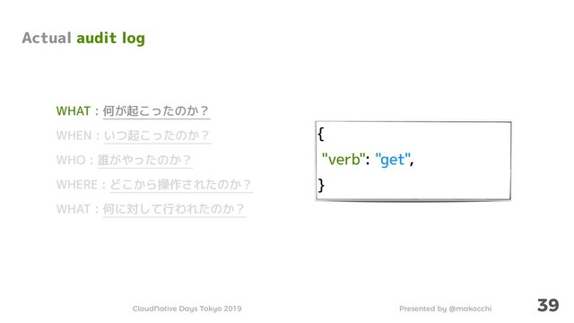 Presented by @makocchi
CloudNative Days Tokyo 2019
{
"verb": "get",
}
39
Actual audit log
WHAT : 何が起こったのか？
WHEN : いつ起こったのか？
WHO : 誰がやったのか？
WHERE : どこから操作されたのか？
WHAT : 何に対して行われたのか？
