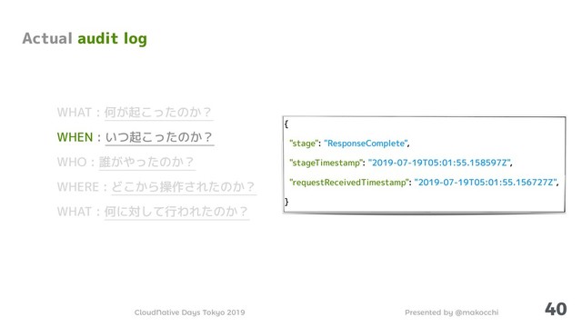 Presented by @makocchi
CloudNative Days Tokyo 2019
{
"stage": "ResponseComplete",
"stageTimestamp": "2019-07-19T05:01:55.158597Z",
"requestReceivedTimestamp": "2019-07-19T05:01:55.156727Z",
}
40
Actual audit log
WHAT : 何が起こったのか？
WHEN : いつ起こったのか？
WHO : 誰がやったのか？
WHERE : どこから操作されたのか？
WHAT : 何に対して行われたのか？
