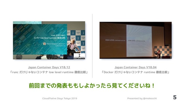 Presented by @makocchi
CloudNative Days Tokyo 2019
5
Japan Container Days V18.12
「runc だけじゃないコンテナ low level runtime 徹底比較」
Japan Container Days V18.04
「Docker だけじゃないコンテナ runtime 徹底比較」
前回までの発表ももしよかったら見てくださいね！
