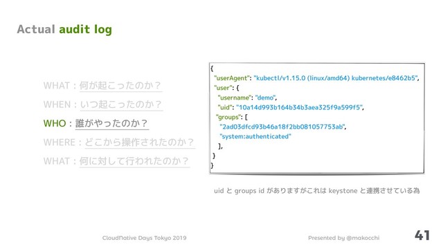 Presented by @makocchi
CloudNative Days Tokyo 2019
{
"userAgent": "kubectl/v1.15.0 (linux/amd64) kubernetes/e8462b5",
"user": {
"username": "demo",
"uid": "10a14d993b164b34b3aea325f9a599f5",
"groups": [
"2ad03dfcd93b46a18f2bb081057753ab",
"system:authenticated"
],
}
}
41
Actual audit log
WHAT : 何が起こったのか？
WHEN : いつ起こったのか？
WHO : 誰がやったのか？
WHERE : どこから操作されたのか？
WHAT : 何に対して行われたのか？
uid と groups id がありますがこれは keystone と連携させている為
