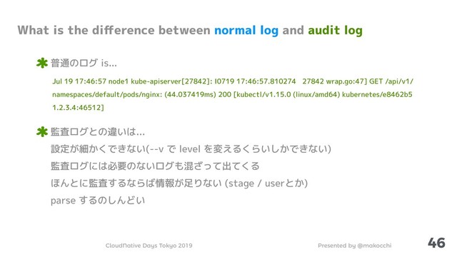 Presented by @makocchi
CloudNative Days Tokyo 2019
46
What is the diﬀerence between normal log and audit log
普通のログ is...
Jul 19 17:46:57 node1 kube-apiserver[27842]: I0719 17:46:57.810274 27842 wrap.go:47] GET /api/v1/
namespaces/default/pods/nginx: (44.037419ms) 200 [kubectl/v1.15.0 (linux/amd64) kubernetes/e8462b5
1.2.3.4:46512]
監査ログとの違いは...
設定が細かくできない(--v で level を変えるくらいしかできない)
監査ログには必要のないログも混ざって出てくる
ほんとに監査するならば情報が足りない (stage / userとか)
parse するのしんどい
