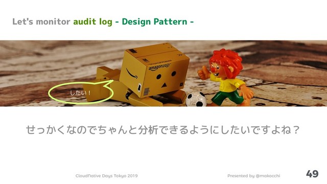 Presented by @makocchi
CloudNative Days Tokyo 2019
49
Let's monitor audit log - Design Pattern -
せっかくなのでちゃんと分析できるようにしたいですよね？
したい！
