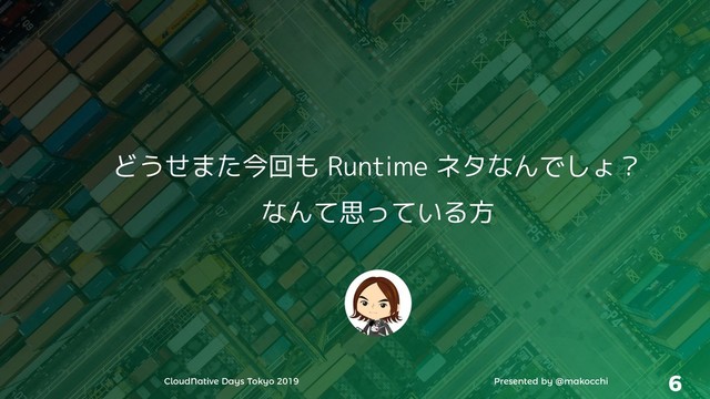 CloudNative Days Tokyo 2019 Presented by @makocchi 6
どうせまた今回も Runtime ネタなんでしょ？
なんて思っている方
