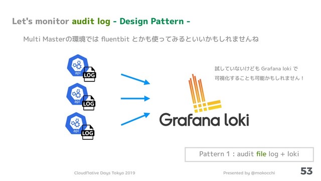 Presented by @makocchi
CloudNative Days Tokyo 2019
53
Let's monitor audit log - Design Pattern -
Multi Masterの環境では ﬂuentbit とかも使ってみるといいかもしれませんね
Pattern 1 : audit ﬁle log + loki
試していないけども Grafana loki で
可視化することも可能かもしれません！
