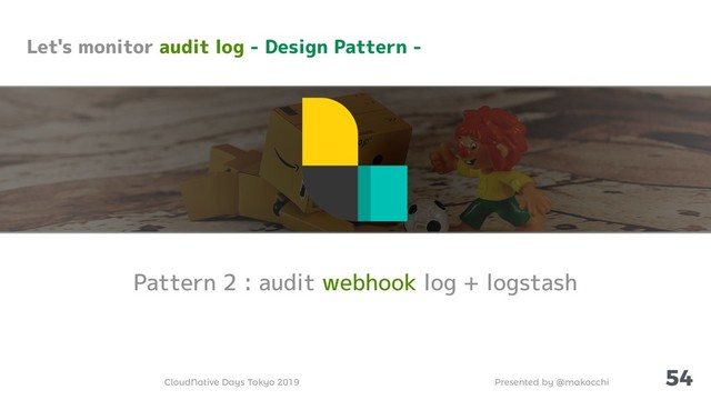 Presented by @makocchi
CloudNative Days Tokyo 2019
54
Pattern 2 : audit webhook log + logstash
Let's monitor audit log - Design Pattern -
