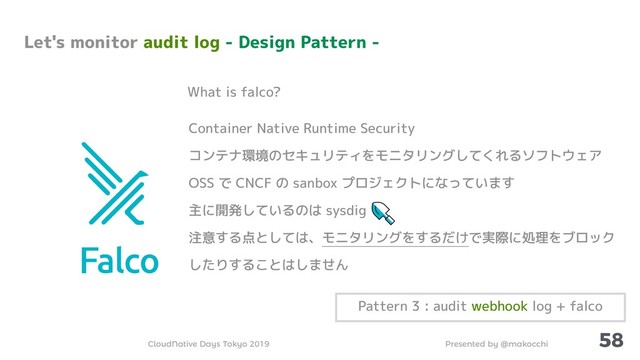 Presented by @makocchi
CloudNative Days Tokyo 2019
58
Container Native Runtime Security
コンテナ環境のセキュリティをモニタリングしてくれるソフトウェア
OSS で CNCF の sanbox プロジェクトになっています
主に開発しているのは sysdig
注意する点としては、モニタリングをするだけで実際に処理をブロック
したりすることはしません
What is falco?
Let's monitor audit log - Design Pattern -
Pattern 3 : audit webhook log + falco
