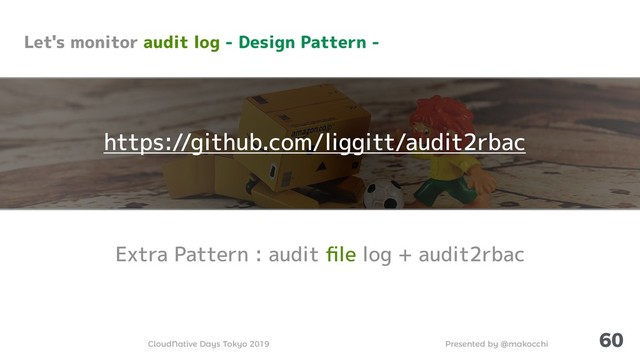 Presented by @makocchi
CloudNative Days Tokyo 2019
60
Extra Pattern : audit ﬁle log + audit2rbac
Let's monitor audit log - Design Pattern -
https://github.com/liggitt/audit2rbac
