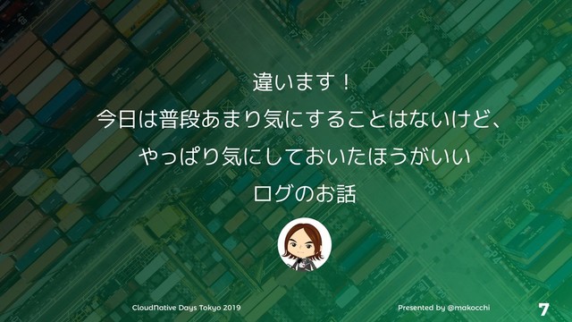 CloudNative Days Tokyo 2019 Presented by @makocchi 7
違います！
今日は普段あまり気にすることはないけど、
やっぱり気にしておいたほうがいい
ログのお話
