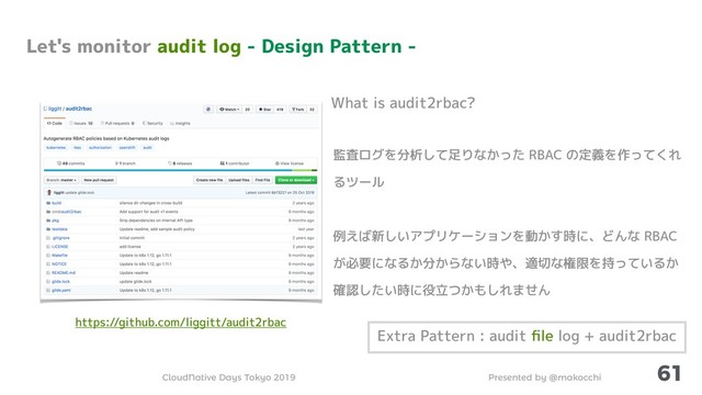 Presented by @makocchi
CloudNative Days Tokyo 2019
61
監査ログを分析して足りなかった RBAC の定義を作ってくれ
るツール
例えば新しいアプリケーションを動かす時に、どんな RBAC
が必要になるか分からない時や、適切な権限を持っているか
確認したい時に役立つかもしれません
What is audit2rbac?
Let's monitor audit log - Design Pattern -
Extra Pattern : audit ﬁle log + audit2rbac
https://github.com/liggitt/audit2rbac
