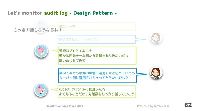 Presented by @makocchi
CloudNative Days Tokyo 2019
62
さっきの話もこうなるね！
わかりません・・＼(^o^)／
Let's monitor audit log - Design Pattern -
監査ログをみてみよう・・・
確かに開発チーム側から更新されたみたいだね
問い合わせてみて
聞いてみたら手元の環境に適用したと思っていたら
サーバー側に適用されちゃってたみたいでした！
kubectl の context 間違いだね
よくあることだから対策案をしっかり話しておこう
誰だよー
