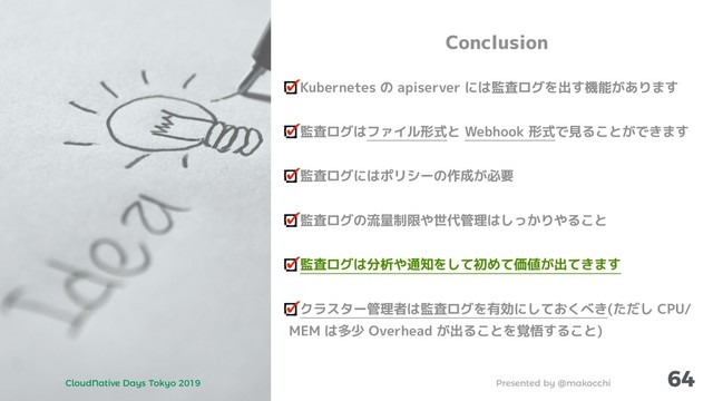 Presented by @makocchi
CloudNative Days Tokyo 2019
64
Conclusion
Kubernetes の apiserver には監査ログを出す機能があります
監査ログはファイル形式と Webhook 形式で見ることができます
監査ログにはポリシーの作成が必要
監査ログの流量制限や世代管理はしっかりやること
監査ログは分析や通知をして初めて価値が出てきます
クラスター管理者は監査ログを有効にしておくべき(ただし CPU/
MEM は多少 Overhead が出ることを覚悟すること)
