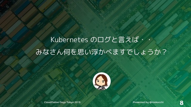 CloudNative Days Tokyo 2019 Presented by @makocchi 8
Kubernetes のログと言えば・・
みなさん何を思い浮かべますでしょうか？
