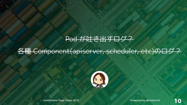 CloudNative Days Tokyo 2019 Presented by @makocchi 10
Pod が吐き出すログ？
各種 Component(apiserver, scheduler, etc)のログ？
