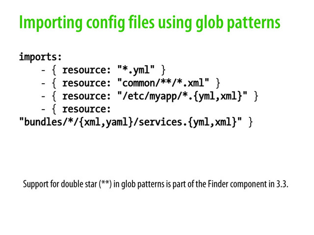 Importing config files using glob patterns
imports:
- { resource: "*.yml" }
- { resource: "common/**/*.xml" }
- { resource: "/etc/myapp/*.{yml,xml}" }
- { resource:
"bundles/*/{xml,yaml}/services.{yml,xml}" }
Support for double star (**) in glob patterns is part of the Finder component in 3.3.
