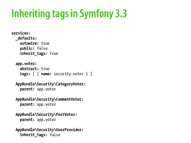 Inheriting tags in Symfony 3.3
services:
_defaults:
autowire: true
public: false
inherit_tags: true
app.voter:
abstract: true
tags: [ { name: security.voter } ]
AppBundle\Security\CategoryVoter:
parent: app.voter
AppBundle\Security\CommentVoter:
parent: app.voter
AppBundle\Security\PostVoter:
parent: app.voter
AppBundle\Security\UserProvider:
inherit_tags: false
