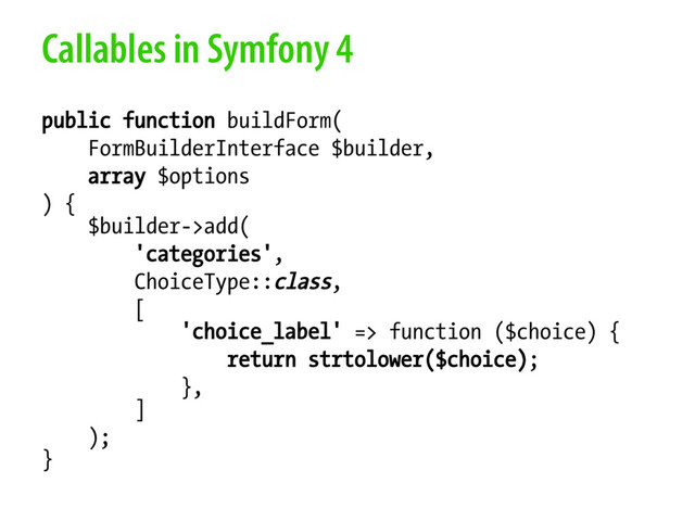 Callables in Symfony 4
public function buildForm(
FormBuilderInterface $builder,
array $options
) {
$builder->add(
'categories',
ChoiceType::class,
[
'choice_label' => function ($choice) {
return strtolower($choice);
},
]
);
}
