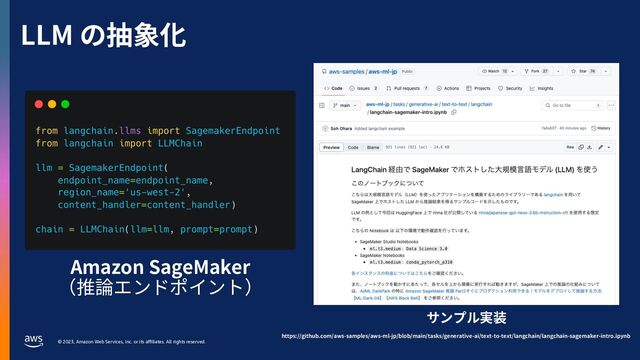 © 2023, Amazon Web Services, Inc. or its aﬃliates. All rights reserved.
LLM の抽象化
Amazon SageMaker
（推論エンドポイント）
サンプル実装
https://github.com/aws-samples/aws-ml-jp/blob/main/tasks/generative-ai/text-to-text/langchain/langchain-sagemaker-intro.ipynb
