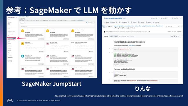 © 2023, Amazon Web Services, Inc. or its aﬃliates. All rights reserved.
参考：SageMaker で LLM を動かす
SageMaker JumpStart
りんな
https://github.com/aws-samples/aws-ml-jp/blob/main/tasks/generative-ai/text-to-text/fine-tuning/instruction-tuning/Transformers/Rinna_Neox_Inference_ja.ipynb
