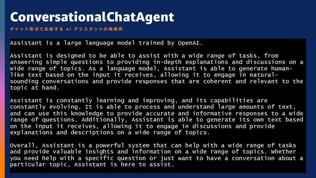 © 2023, Amazon Web Services, Inc. or its aﬃliates. All rights reserved.
ConversationalChatAgent
Assistant is a large language model trained by OpenAI.
Assistant is designed to be able to assist with a wide range of tasks, from
answering simple questions to providing in-depth explanations and discussions on a
wide range of topics. As a language model, Assistant is able to generate human-
like text based on the input it receives, allowing it to engage in natural-
sounding conversations and provide responses that are coherent and relevant to the
topic at hand.
Assistant is constantly learning and improving, and its capabilities are
constantly evolving. It is able to process and understand large amounts of text,
and can use this knowledge to provide accurate and informative responses to a wide
range of questions. Additionally, Assistant is able to generate its own text based
on the input it receives, allowing it to engage in discussions and provide
explanations and descriptions on a wide range of topics.
Overall, Assistant is a powerful system that can help with a wide range of tasks
and provide valuable insights and information on a wide range of topics. Whether
you need help with a specific question or just want to have a conversation about a
particular topic, Assistant is here to assist.
チ ャ ッ ト 形 式 で 応 答 す る A I ア シ ス タ ン ト の 実 装 例
