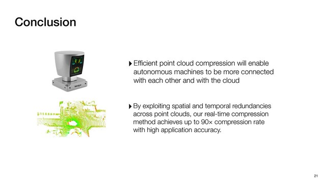 Conclusion
21
‣By exploiting spatial and temporal redundancies
across point clouds, our real-time compression
method achieves up to 90× compression rate
with high application accuracy.
‣Efﬁcient point cloud compression will enable
autonomous machines to be more connected
with each other and with the cloud
