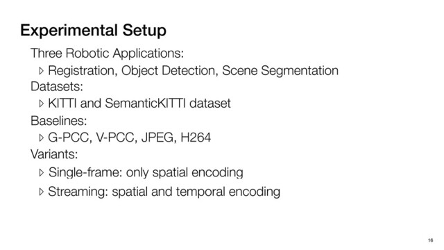 Experimental Setup
16
Three Robotic Applications:
▹ Registration, Object Detection, Scene Segmentation
Datasets:
▹ KITTI and SemanticKITTI dataset
Baselines:
▹ G-PCC, V-PCC, JPEG, H264
Variants:
▹ Single-frame: only spatial encoding
▹ Streaming: spatial and temporal encoding
