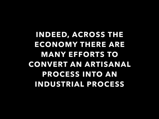 INDEED, ACROSS THE
ECONOMY THERE ARE
MANY EFFORTS TO
CONVERT AN ARTISANAL
PROCESS INTO AN
INDUSTRIAL PROCESS

