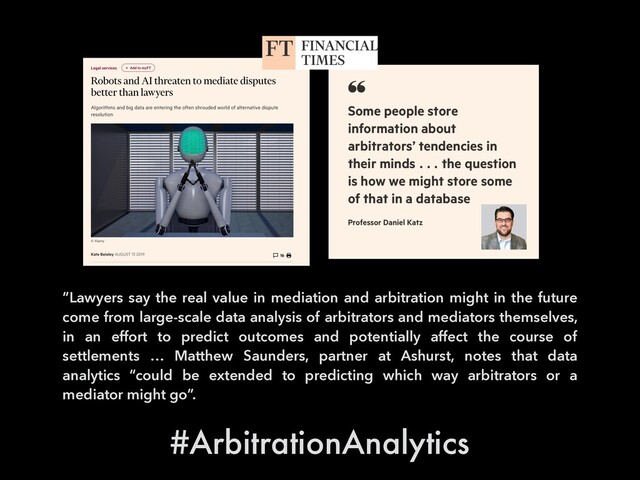 “Lawyers say the real value in mediation and arbitration might in the future
come from large-scale data analysis of arbitrators and mediators themselves,
in an effort to predict outcomes and potentially affect the course of
settlements … Matthew Saunders, partner at Ashurst, notes that data
analytics “could be extended to predicting which way arbitrators or a
mediator might go”.
#ArbitrationAnalytics
